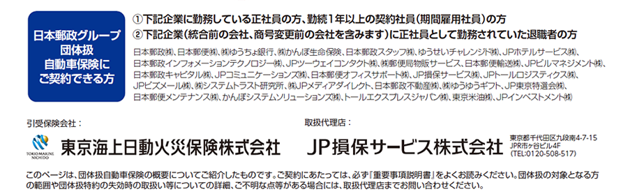 日本郵政グループ団体扱自動車保険にご契約できる方 | ①下記企業に勤務している正社員の方、勤続1年以上の契約社員（期間雇用社員）の方 / ②下記企業（統合前の会社、商号変更前の会社を含みます）に正社員として勤務されていた退職者の方 | 日本郵政㈱、日本郵便㈱、㈱ゆうちょ銀行、㈱かんぽ生命保険、日本郵政スタッフ㈱、ゆうせいチャレンジド㈱、ＪＰホテルサービス㈱、日本郵政インフォメーションテクノロジー㈱、ＪＰツーウェイコンタクト㈱、㈱郵便局物販サービス、日本郵便輸送㈱、ＪＰビルマネジメント㈱、日本郵政キャピタル㈱、ＪＰコミュニケーションズ㈱、日本郵便オフィスサポート㈱、ＪＰ損保サービス㈱、JPトールロジスティクス㈱、ＪＰビズメール㈱、㈱システムトラスト研究所、㈱ＪＰメディアダイレクト、日本郵政不動産㈱、㈱ゆうゆうギフト、ＪＰ東京特選会㈱、日本郵便メンテナンス㈱、かんぽシステムソリューションズ㈱、トールエクスプレスジャパン㈱、東京米油㈱、JPインベストメント㈱