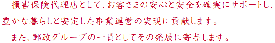 損害保険代理店として、お客さまの安心と安全を確実にサポートし、豊かな暮らしと安定した事業運営の実現に貢献します。また、郵政グループの一員としてその発展に寄与します。